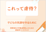 これって虐待？～子どもの笑顔を守るために～（保育者向け児童虐待防止のための研修用ワークブック）