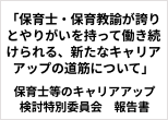 「保育士・保育教諭が誇りとやりがいを持って働き続けられる、新たなキャリアアップの道筋について」　保育士等のキャリアアップ検討特別委員会　報告書