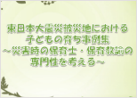 東日本大震災被災地における子どもの育ち事例集～災害時の保育士・保育教諭の専門性を考える～