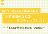 保育所・認定こども園等における人権擁護のためのセルフチェックリスト～「子どもを尊重する保育」のために～